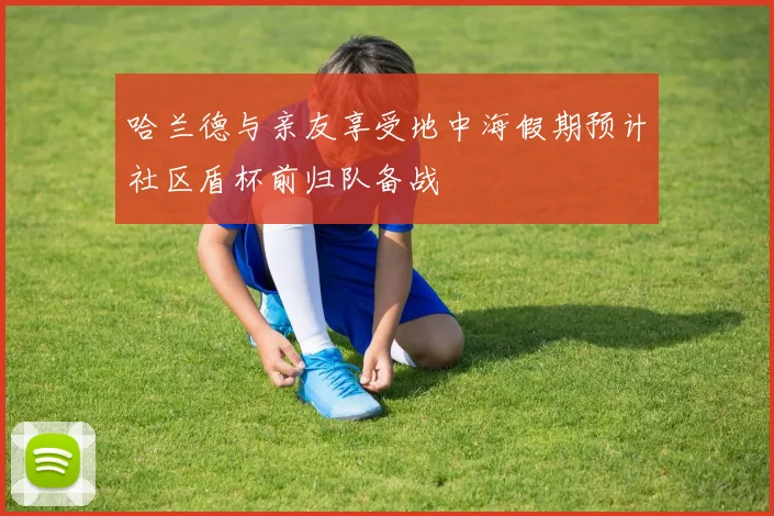 哈兰德与亲友享受地中海假期预计社区盾杯前归队备战