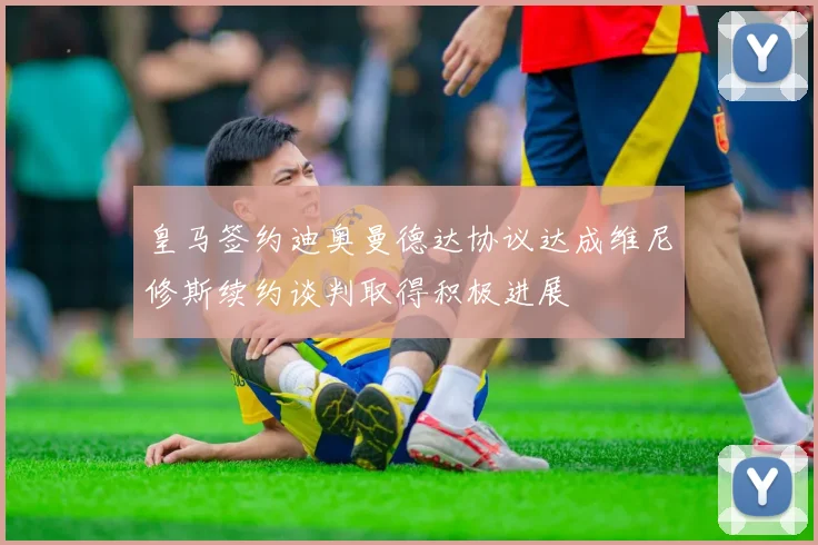 皇马签约迪奥曼德达协议达成维尼修斯续约谈判取得积极进展